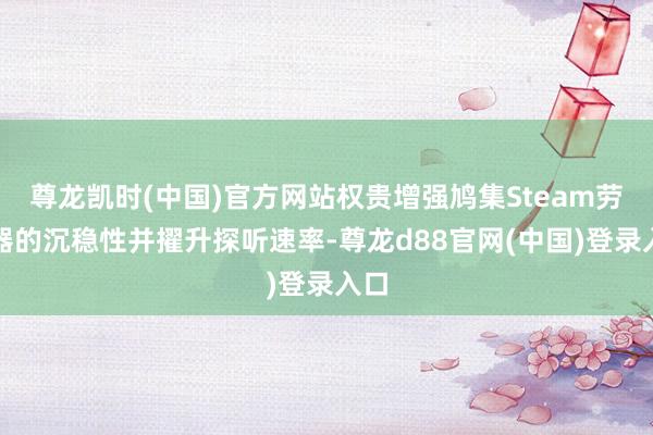 尊龙凯时(中国)官方网站权贵增强鸠集Steam劳动器的沉稳性并擢升探听速率-尊龙d88官网(中国)登录入口