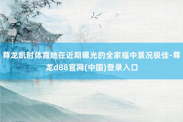 尊龙凯时体育她在近期曝光的全家福中景况极佳-尊龙d88官网(中国)登录入口