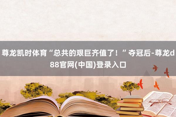 尊龙凯时体育“总共的艰巨齐值了!”夺冠后-尊龙d88官网(中国)登录入口
