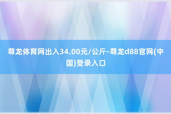尊龙体育网出入34.00元/公斤-尊龙d88官网(中国)登录入口