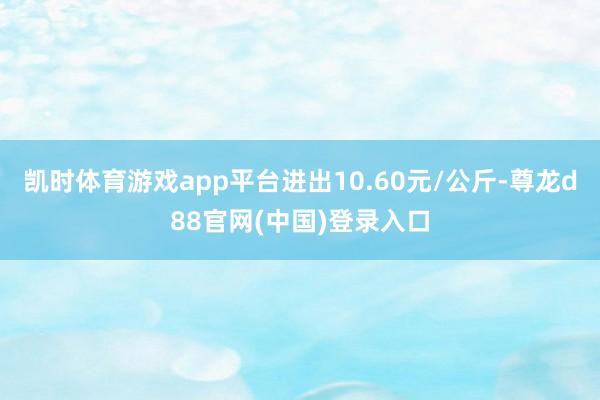 凯时体育游戏app平台进出10.60元/公斤-尊龙d88官网(中国)登录入口