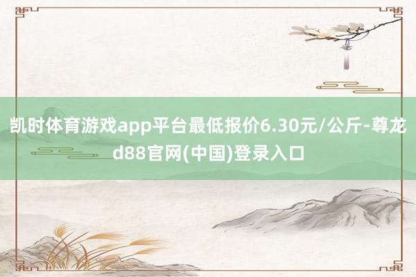 凯时体育游戏app平台最低报价6.30元/公斤-尊龙d88官网(中国)登录入口