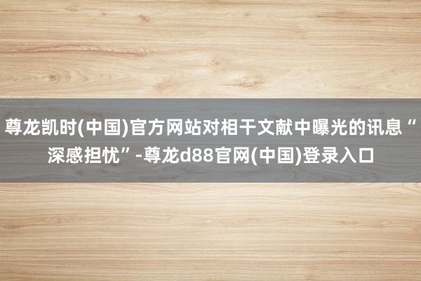 尊龙凯时(中国)官方网站对相干文献中曝光的讯息“深感担忧”-尊龙d88官网(中国)登录入口