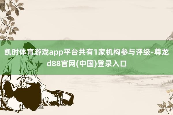 凯时体育游戏app平台共有1家机构参与评级-尊龙d88官网(中国)登录入口