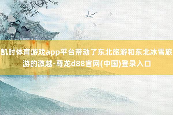 凯时体育游戏app平台带动了东北旅游和东北冰雪旅游的激越-尊龙d88官网(中国)登录入口