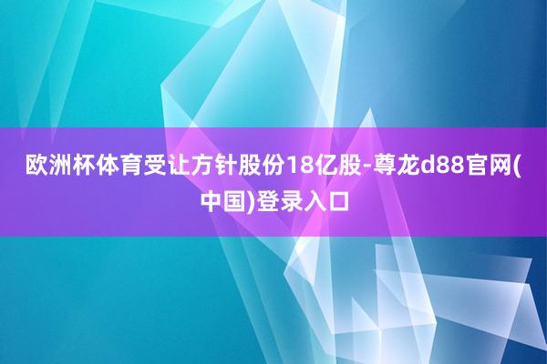 欧洲杯体育受让方针股份18亿股-尊龙d88官网(中国)登录入口