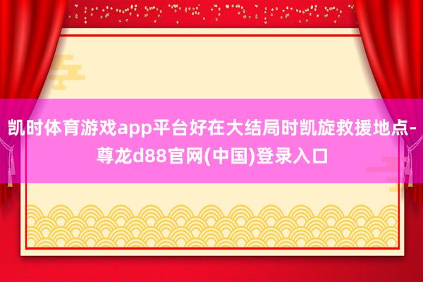 凯时体育游戏app平台好在大结局时凯旋救援地点-尊龙d88官网(中国)登录入口