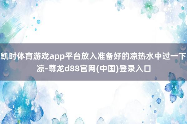 凯时体育游戏app平台放入准备好的凉热水中过一下凉-尊龙d88官网(中国)登录入口
