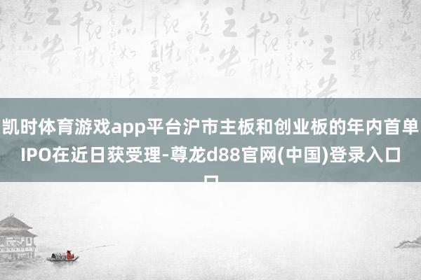 凯时体育游戏app平台沪市主板和创业板的年内首单IPO在近日获受理-尊龙d88官网(中国)登录入口