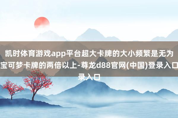 凯时体育游戏app平台超大卡牌的大小频繁是无为宝可梦卡牌的两倍以上-尊龙d88官网(中国)登录入口