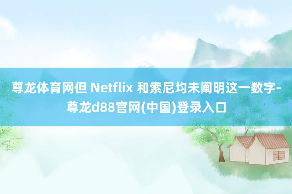 尊龙体育网但 Netflix 和索尼均未阐明这一数字-尊龙d88官网(中国)登录入口