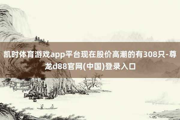 凯时体育游戏app平台现在股价高潮的有308只-尊龙d88官网(中国)登录入口