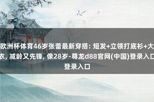 欧洲杯体育46岁张蕾最新穿搭: 短发+立领打底衫+大衣, 减龄又先锋, 像28岁-尊龙d88官网(中国)登录入口