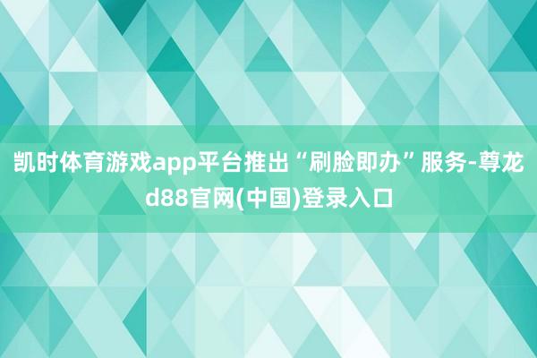 凯时体育游戏app平台推出“刷脸即办”服务-尊龙d88官网(中国)登录入口