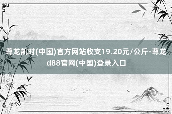 尊龙凯时(中国)官方网站收支19.20元/公斤-尊龙d88官网(中国)登录入口