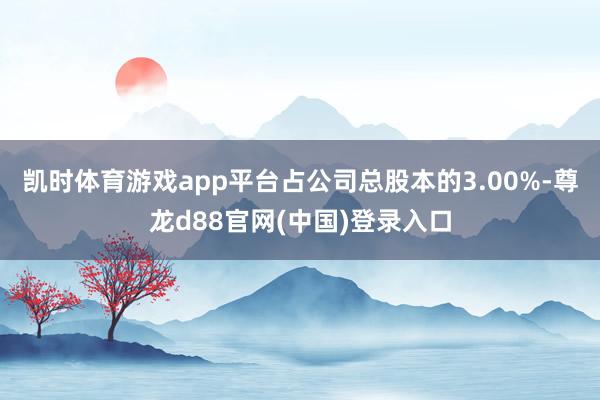 凯时体育游戏app平台占公司总股本的3.00%-尊龙d88官网(中国)登录入口