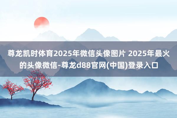 尊龙凯时体育2025年微信头像图片 2025年最火的头像微信-尊龙d88官网(中国)登录入口
