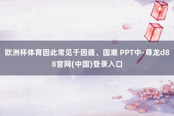欧洲杯体育因此常见于因循、国潮 PPT中-尊龙d88官网(中国)登录入口