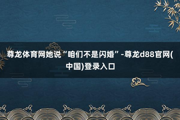 尊龙体育网她说“咱们不是闪婚”-尊龙d88官网(中国)登录入口