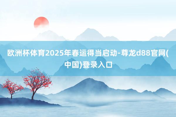 欧洲杯体育2025年春运得当启动-尊龙d88官网(中国)登录入口