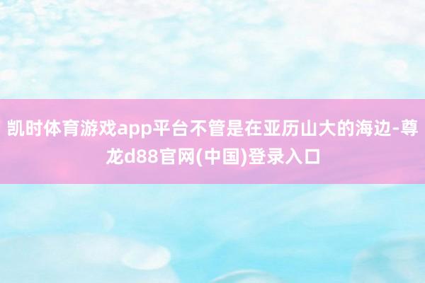 凯时体育游戏app平台不管是在亚历山大的海边-尊龙d88官网(中国)登录入口