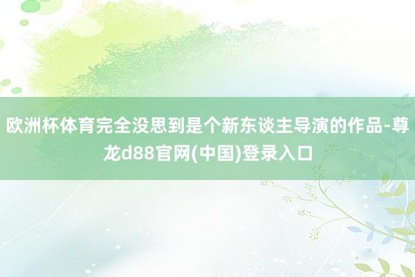 欧洲杯体育完全没思到是个新东谈主导演的作品-尊龙d88官网(中国)登录入口