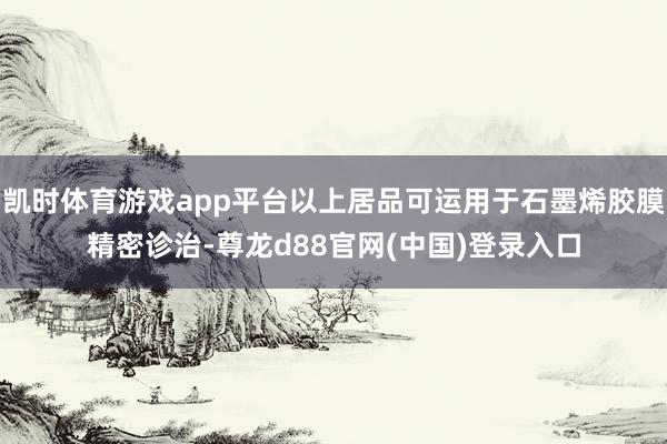 凯时体育游戏app平台以上居品可运用于石墨烯胶膜精密诊治-尊龙d88官网(中国)登录入口
