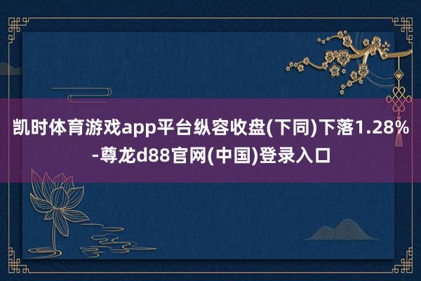 凯时体育游戏app平台纵容收盘(下同)下落1.28%-尊龙d88官网(中国)登录入口