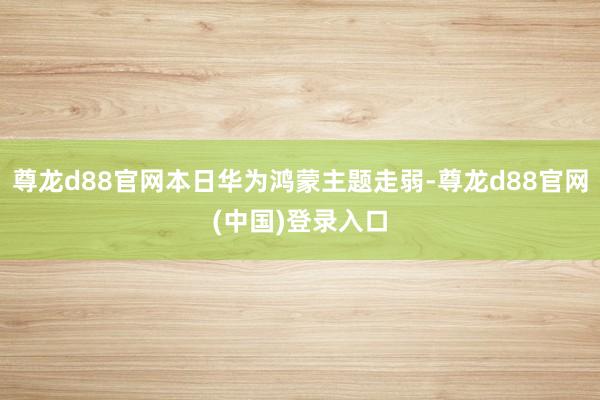 尊龙d88官网本日华为鸿蒙主题走弱-尊龙d88官网(中国)登录入口