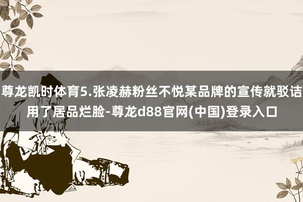 尊龙凯时体育5.张凌赫粉丝不悦某品牌的宣传就驳诘用了居品烂脸-尊龙d88官网(中国)登录入口