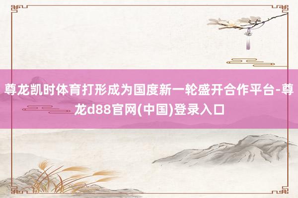 尊龙凯时体育打形成为国度新一轮盛开合作平台-尊龙d88官网(中国)登录入口