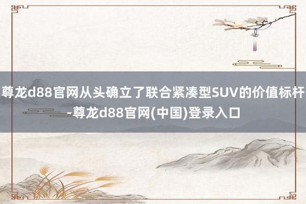 尊龙d88官网从头确立了联合紧凑型SUV的价值标杆-尊龙d88官网(中国)登录入口