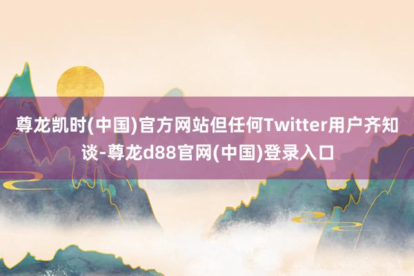 尊龙凯时(中国)官方网站但任何Twitter用户齐知谈-尊龙d88官网(中国)登录入口
