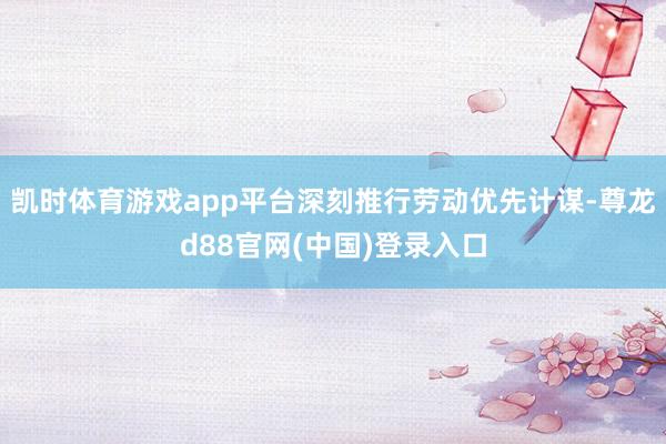 凯时体育游戏app平台深刻推行劳动优先计谋-尊龙d88官网(中国)登录入口