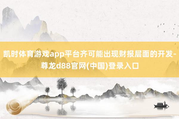 凯时体育游戏app平台齐可能出现财报层面的开发-尊龙d88官网(中国)登录入口