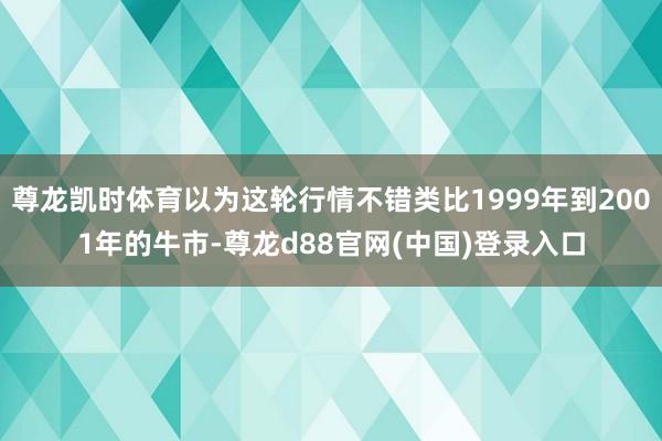 尊龙凯时体育以为这轮行情不错类比1999年到2001年的牛市-尊龙d88官网(中国)登录入口