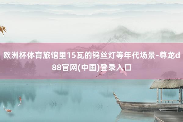 欧洲杯体育旅馆里15瓦的钨丝灯等年代场景-尊龙d88官网(中国)登录入口