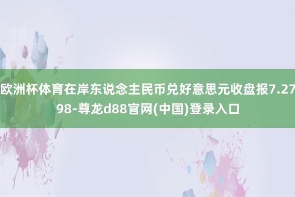 欧洲杯体育在岸东说念主民币兑好意思元收盘报7.2798-尊龙d88官网(中国)登录入口