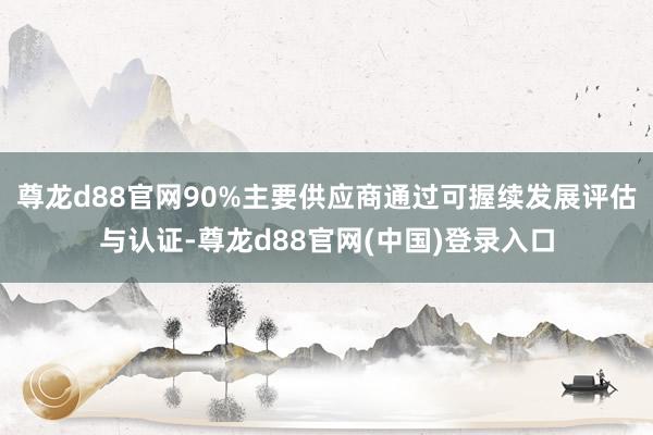 尊龙d88官网90%主要供应商通过可握续发展评估与认证-尊龙d88官网(中国)登录入口