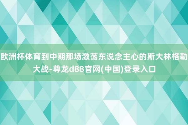 欧洲杯体育到中期那场激荡东说念主心的斯大林格勒大战-尊龙d88官网(中国)登录入口