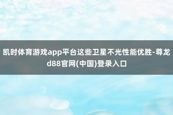 凯时体育游戏app平台这些卫星不光性能优胜-尊龙d88官网(中国)登录入口