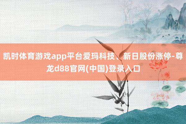 凯时体育游戏app平台爱玛科技、新日股份涨停-尊龙d88官网(中国)登录入口