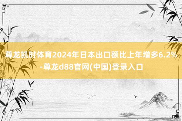 尊龙凯时体育2024年日本出口额比上年增多6.2%-尊龙d88官网(中国)登录入口