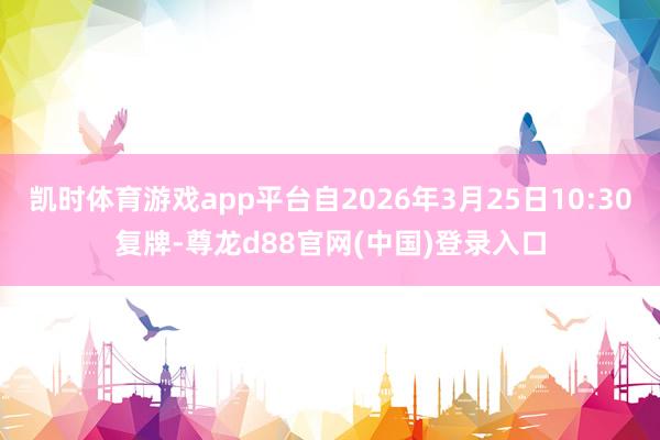 凯时体育游戏app平台自2026年3月25日10:30复牌-尊龙d88官网(中国)登录入口