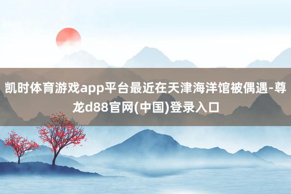凯时体育游戏app平台最近在天津海洋馆被偶遇-尊龙d88官网(中国)登录入口
