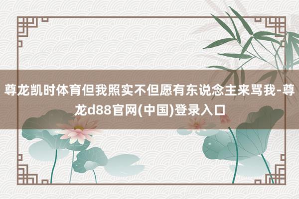 尊龙凯时体育但我照实不但愿有东说念主来骂我-尊龙d88官网(中国)登录入口