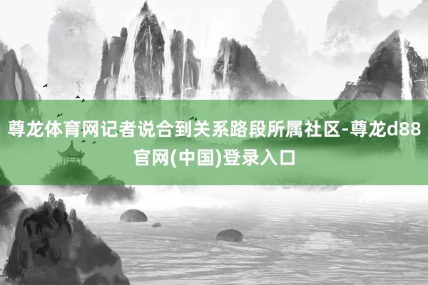 尊龙体育网记者说合到关系路段所属社区-尊龙d88官网(中国)登录入口