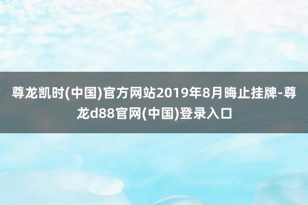 尊龙凯时(中国)官方网站2019年8月晦止挂牌-尊龙d88官网(中国)登录入口