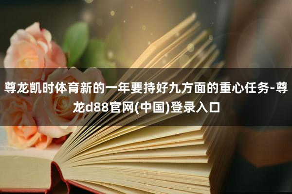 尊龙凯时体育新的一年要持好九方面的重心任务-尊龙d88官网(中国)登录入口