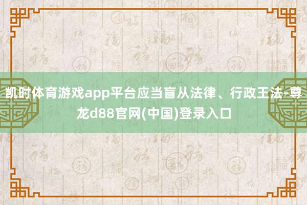 凯时体育游戏app平台应当盲从法律、行政王法-尊龙d88官网(中国)登录入口